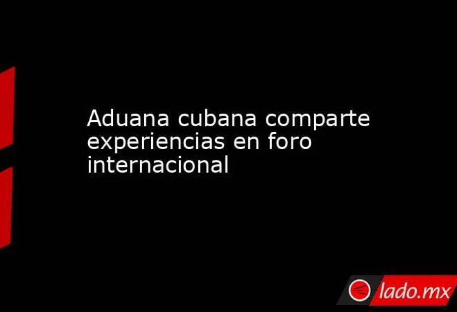 Aduana cubana comparte experiencias en foro internacional