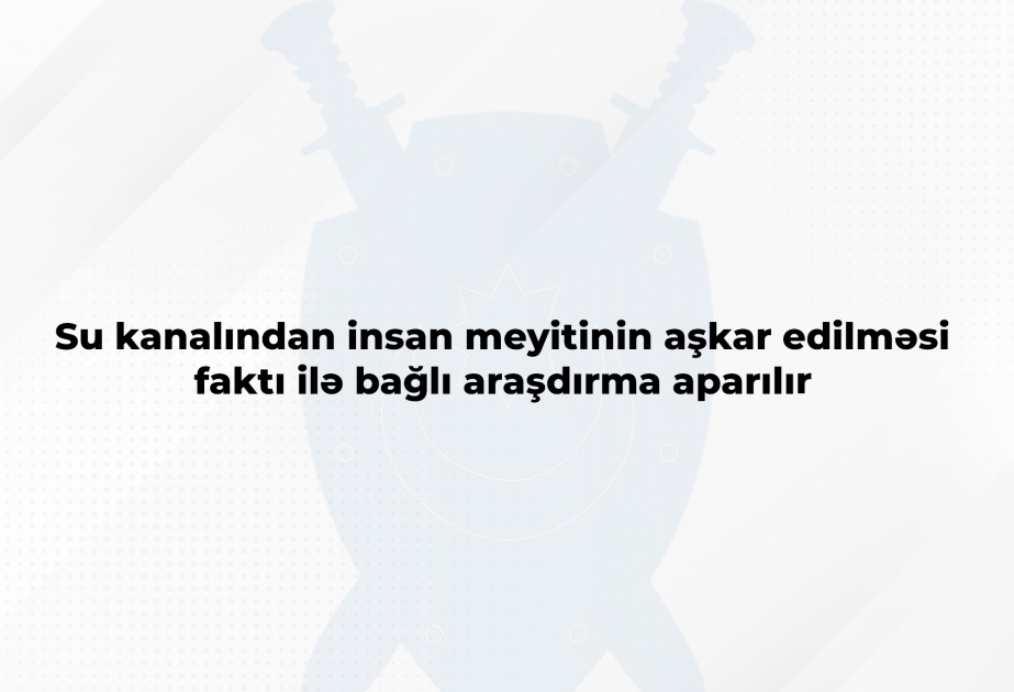 Baş Prokurorluq: Su kanalından insan meyitinin aşkar edilməsi faktı ilə bağlı araşdırma aparılır